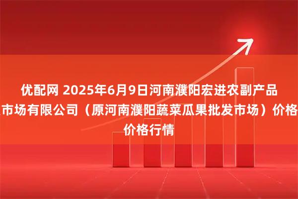 优配网 2025年6月9日河南濮阳宏进农副产品批发市场有限公司（原河南濮阳蔬菜瓜果批发市场）价格行情