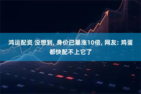 鸿运配资 没想到, 身价已暴涨10倍, 网友: 鸡蛋都快配不上它了