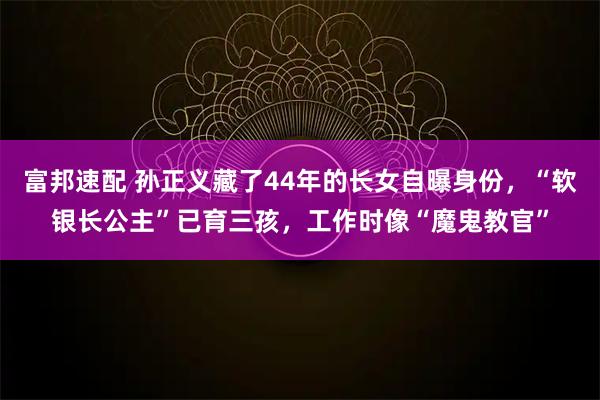 富邦速配 孙正义藏了44年的长女自曝身份，“软银长公主”已育三孩，工作时像“魔鬼教官”