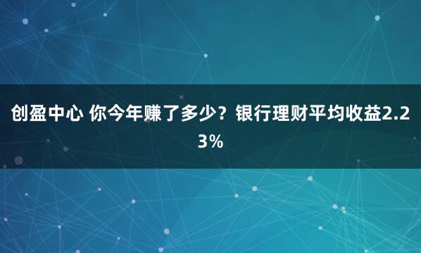 创盈中心 你今年赚了多少？银行理财平均收益2.23%