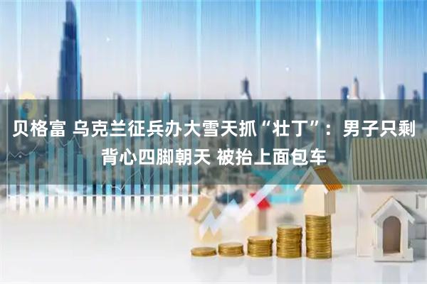 贝格富 乌克兰征兵办大雪天抓“壮丁”：男子只剩背心四脚朝天 被抬上面包车