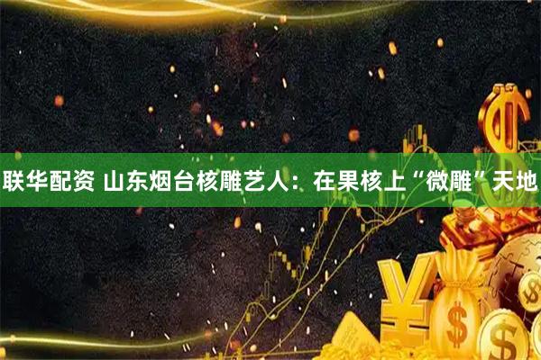 联华配资 山东烟台核雕艺人：在果核上“微雕”天地