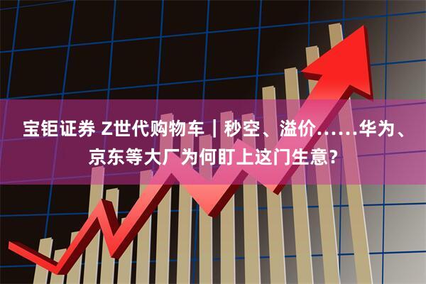 宝钜证券 Z世代购物车｜秒空、溢价……华为、京东等大厂为何盯上这门生意？