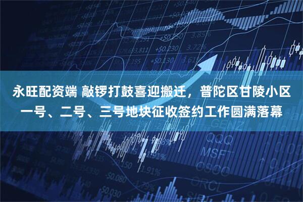 永旺配资端 敲锣打鼓喜迎搬迁，普陀区甘陵小区一号、二号、三号地块征收签约工作圆满落幕