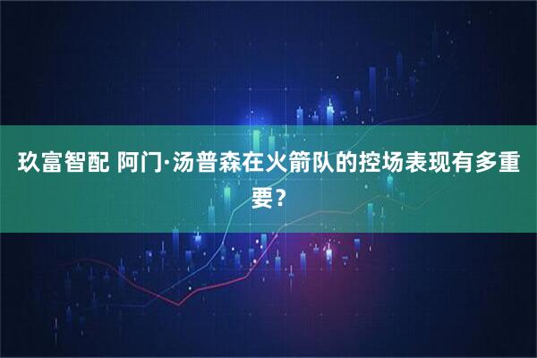 玖富智配 阿门·汤普森在火箭队的控场表现有多重要？