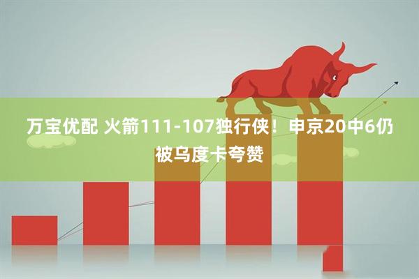 万宝优配 火箭111-107独行侠！申京20中6仍被乌度卡夸赞