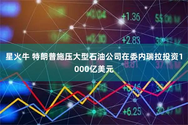 星火牛 特朗普施压大型石油公司在委内瑞拉投资1000亿美元