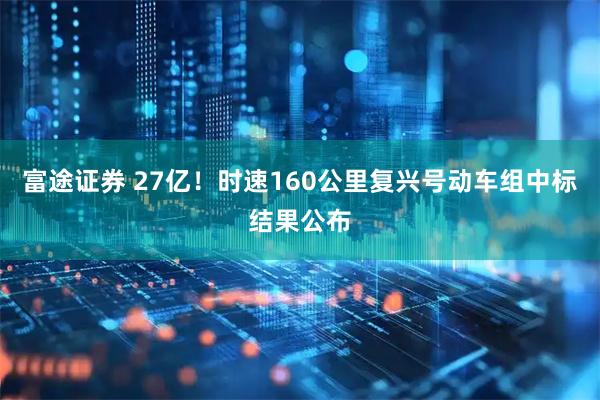富途证券 27亿！时速160公里复兴号动车组中标结果公布