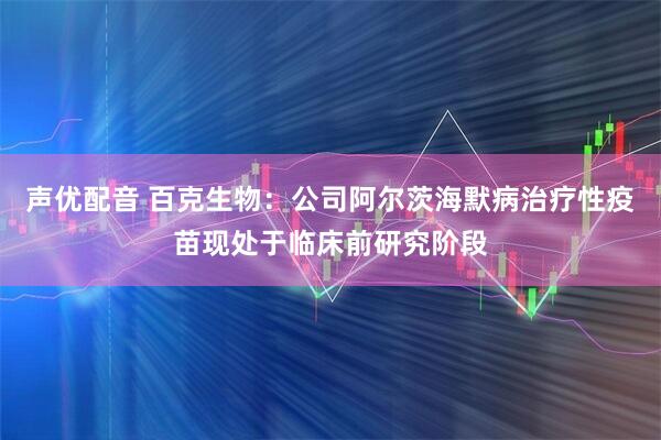 声优配音 百克生物：公司阿尔茨海默病治疗性疫苗现处于临床前研究阶段