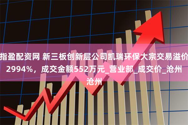 指盈配资网 新三板创新层公司凯瑞环保大宗交易溢价2994%，成交金额552万元_营业部_成交价_沧州